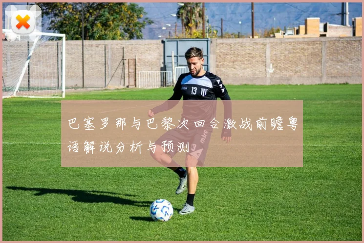巴塞罗那与巴黎次回合激战前瞻粤语解说分析与预测