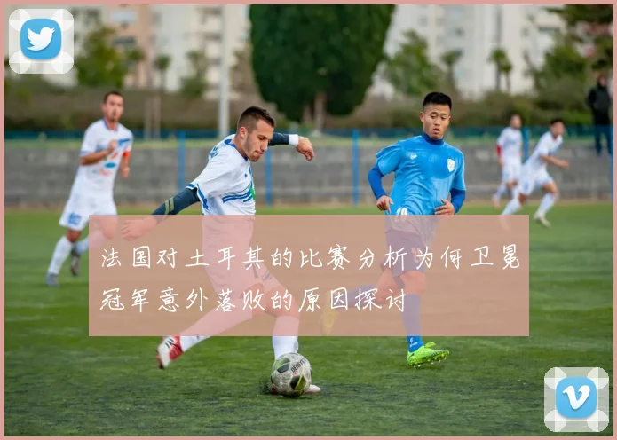 法国对土耳其的比赛分析为何卫冕冠军意外落败的原因探讨