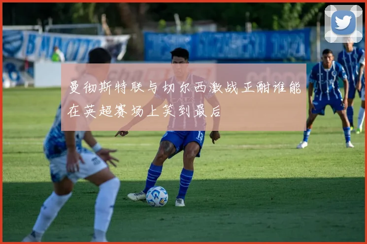 曼彻斯特联与切尔西激战正酣谁能在英超赛场上笑到最后