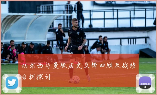 切尔西与曼联历史交锋回顾及战绩分析探讨