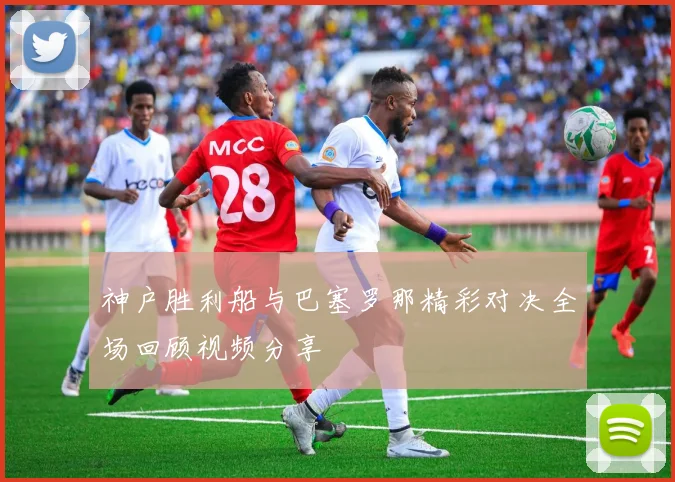 神户胜利船与巴塞罗那精彩对决全场回顾视频分享