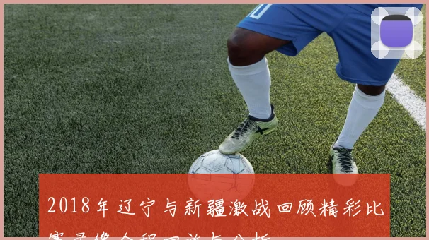 2018年辽宁与新疆激战回顾精彩比赛录像全程回放与分析