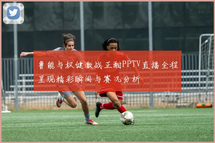 鲁能与权健激战正酣PPTV直播全程呈现精彩瞬间与赛况分析
