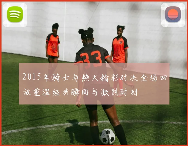 2015年骑士与热火精彩对决全场回放重温经典瞬间与激烈时刻