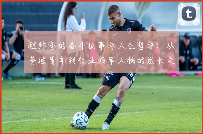 程帅澎的奋斗故事与人生哲学：从普通青年到行业领军人物的成长之路