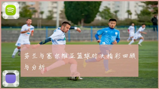 芬兰与塞尔维亚篮球对决精彩回顾与分析
