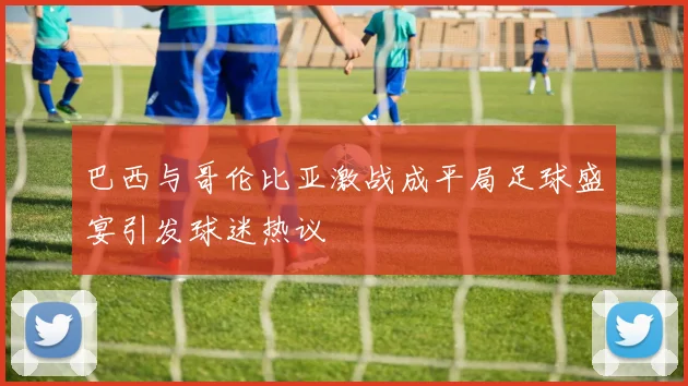 巴西与哥伦比亚激战成平局足球盛宴引发球迷热议