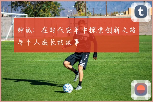 钟诚：在时代变革中探索创新之路与个人成长的故事