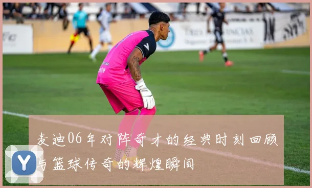 麦迪06年对阵奇才的经典时刻回顾与篮球传奇的辉煌瞬间